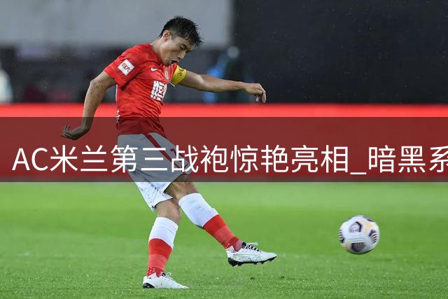 AC米兰第三战袍惊艳亮相 暗黑系红黑配色诠释硬核美学